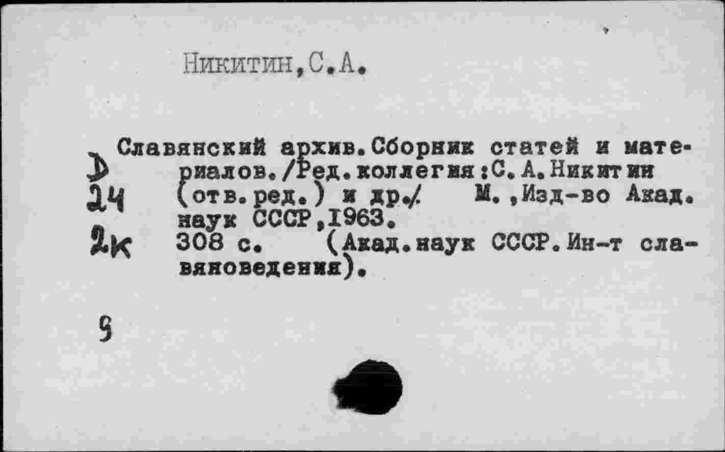 ﻿Никитин,С.А.
^Славянский архив.Сборник статей и мате* риалов./Ред.коллегия:С.А.Никит ин (отв. ред.) и др«/ М.,Изд-во Акад.
* наук СССР,1963.
як 308 с. (Акад.наук СССР.Ин-т славяноведения).
5